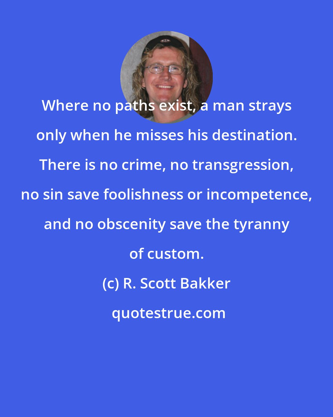R. Scott Bakker: Where no paths exist, a man strays only when he misses his destination. There is no crime, no transgression, no sin save foolishness or incompetence, and no obscenity save the tyranny of custom.