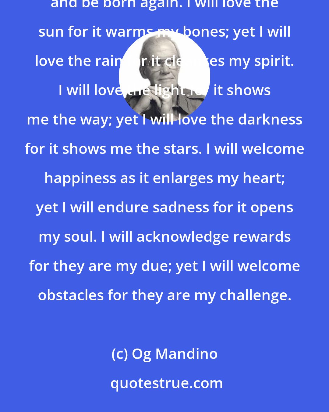Og Mandino: I will greet this day with love in my heart. And how will I do this? Henceforth will I look on all things with love and be born again. I will love the sun for it warms my bones; yet I will love the rain for it cleanses my spirit. I will love the light for it shows me the way; yet I will love the darkness for it shows me the stars. I will welcome happiness as it enlarges my heart; yet I will endure sadness for it opens my soul. I will acknowledge rewards for they are my due; yet I will welcome obstacles for they are my challenge.