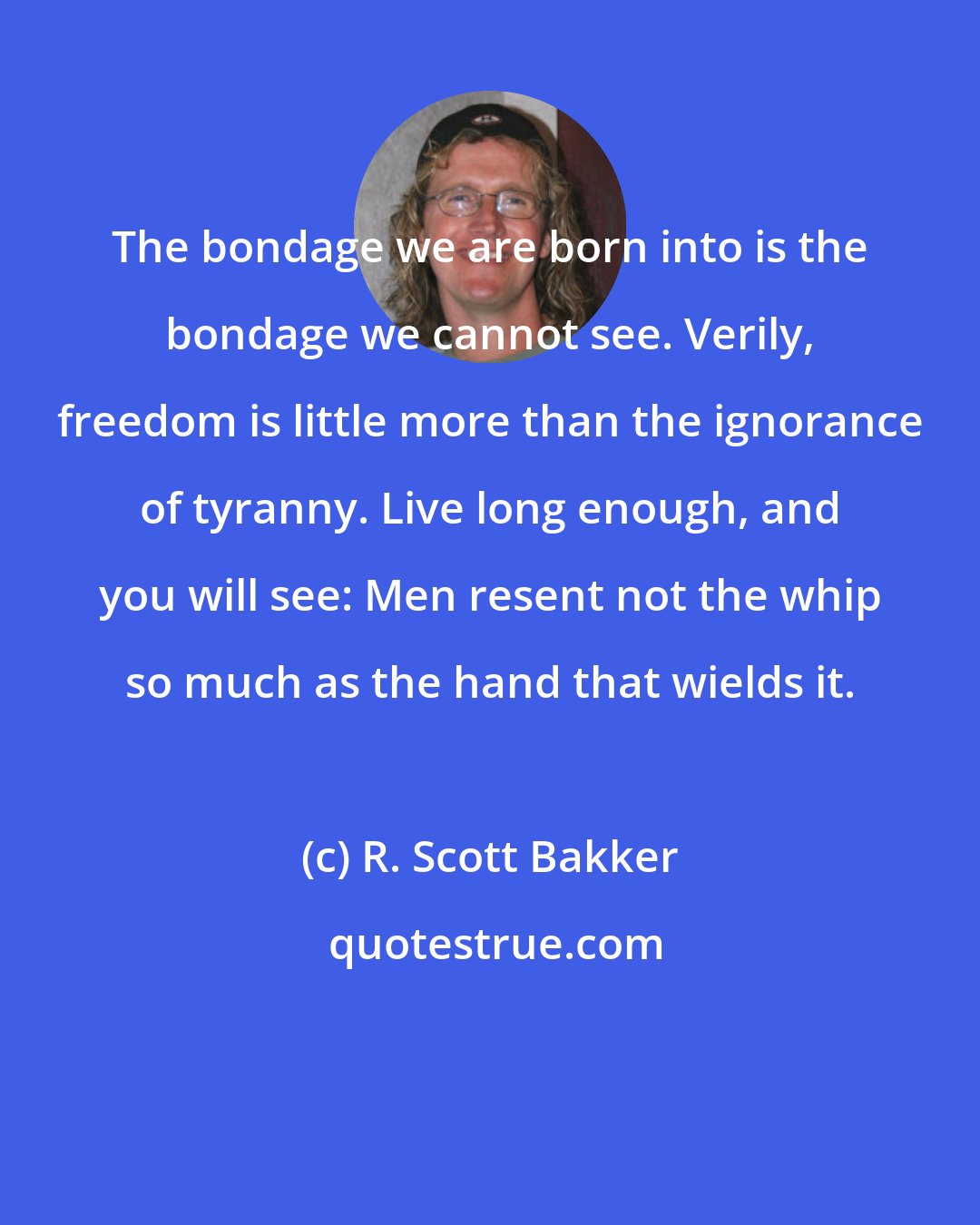 R. Scott Bakker: The bondage we are born into is the bondage we cannot see. Verily, freedom is little more than the ignorance of tyranny. Live long enough, and you will see: Men resent not the whip so much as the hand that wields it.