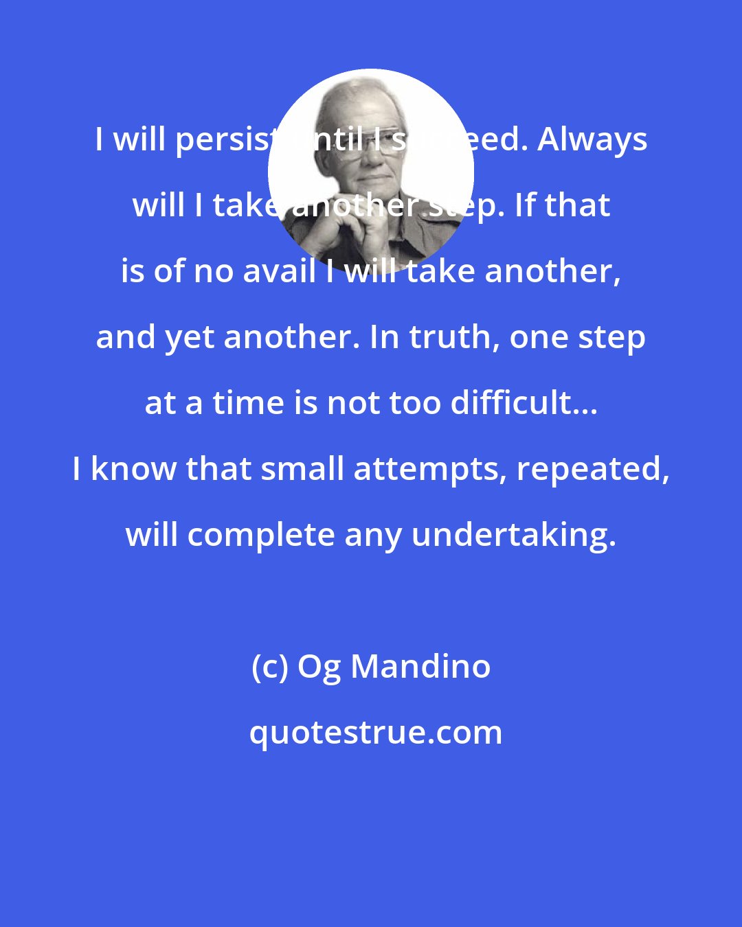Og Mandino: I will persist until I succeed. Always will I take another step. If that is of no avail I will take another, and yet another. In truth, one step at a time is not too difficult... I know that small attempts, repeated, will complete any undertaking.