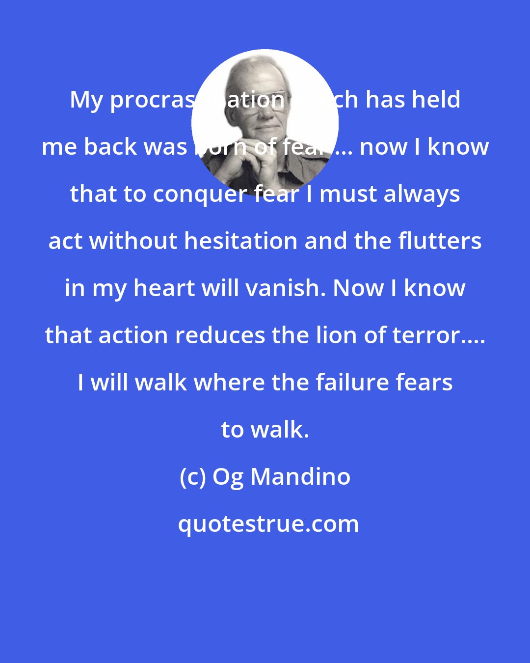 Og Mandino: My procrastination which has held me back was born of fear ... now I know that to conquer fear I must always act without hesitation and the flutters in my heart will vanish. Now I know that action reduces the lion of terror.... I will walk where the failure fears to walk.