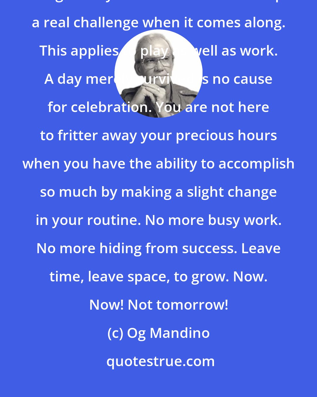 Og Mandino: Never again clutter your days or nights with so many menial and unimportant things that you have no time to accept a real challenge when it comes along. This applies to play as well as work. A day merely survived is no cause for celebration. You are not here to fritter away your precious hours when you have the ability to accomplish so much by making a slight change in your routine. No more busy work. No more hiding from success. Leave time, leave space, to grow. Now. Now! Not tomorrow!