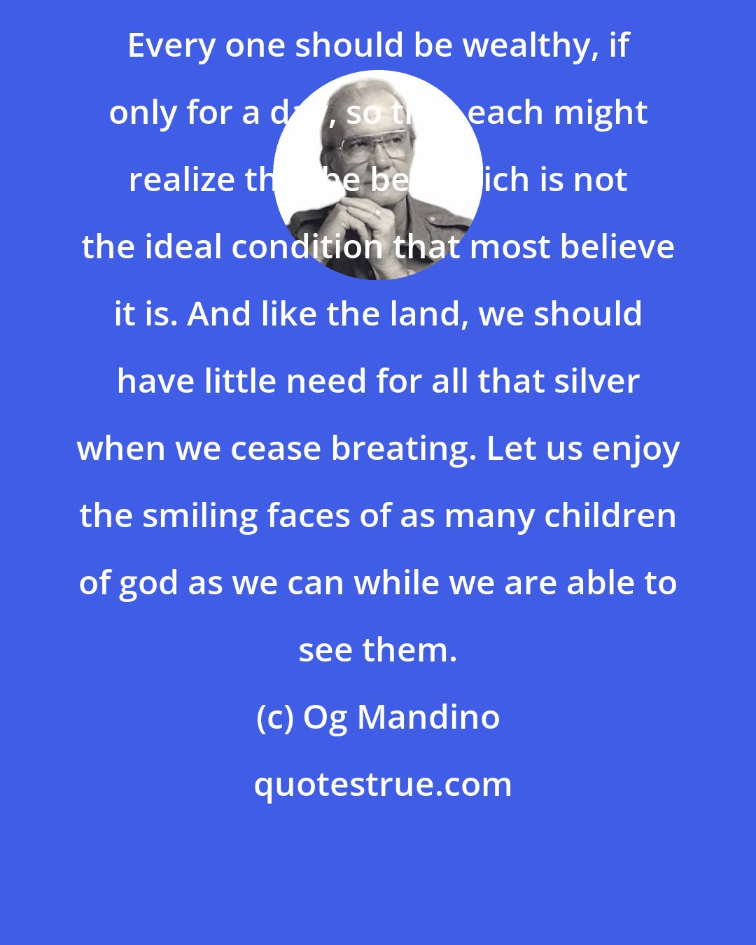 Og Mandino: Every one should be wealthy, if only for a day, so that each might realize that be being rich is not the ideal condition that most believe it is. And like the land, we should have little need for all that silver when we cease breating. Let us enjoy the smiling faces of as many children of god as we can while we are able to see them.