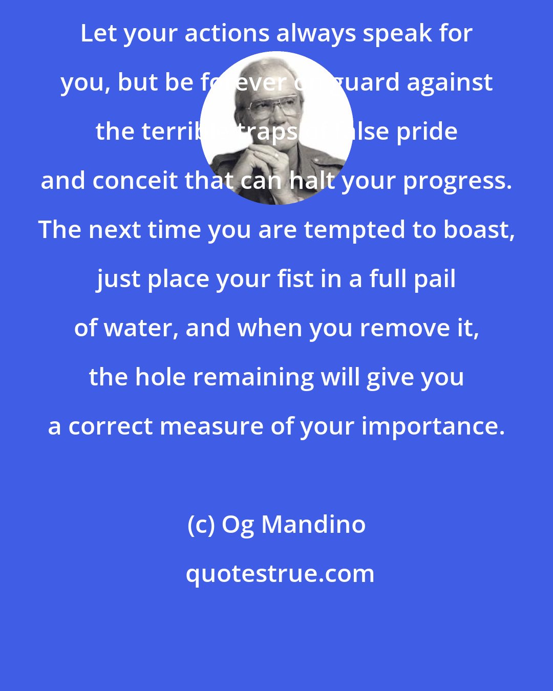 Og Mandino: Let your actions always speak for you, but be forever on guard against the terrible traps of false pride and conceit that can halt your progress. The next time you are tempted to boast, just place your fist in a full pail of water, and when you remove it, the hole remaining will give you a correct measure of your importance.