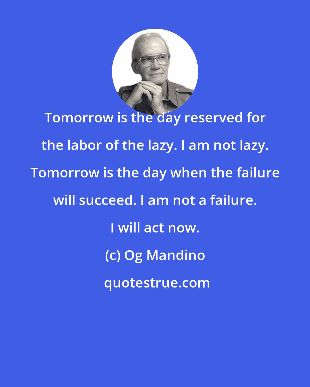 Og Mandino: Tomorrow is the day reserved for the labor of the lazy. I am not lazy. Tomorrow is the day when the failure will succeed. I am not a failure. I will act now.