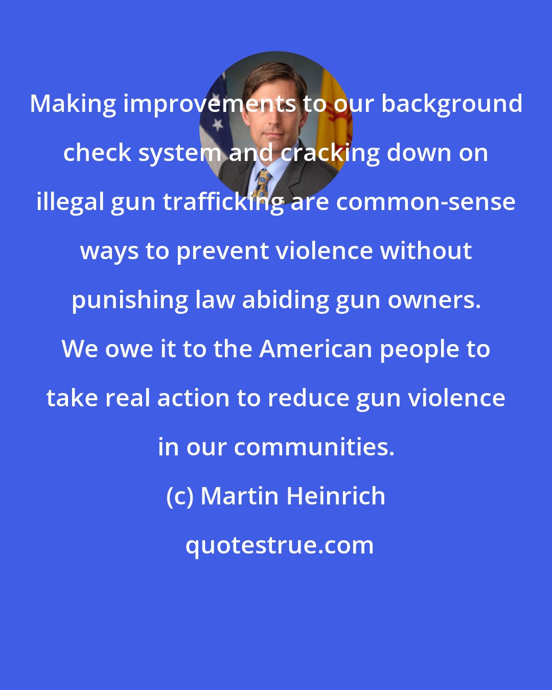 Martin Heinrich: Making improvements to our background check system and cracking down on illegal gun trafficking are common-sense ways to prevent violence without punishing law abiding gun owners. We owe it to the American people to take real action to reduce gun violence in our communities.