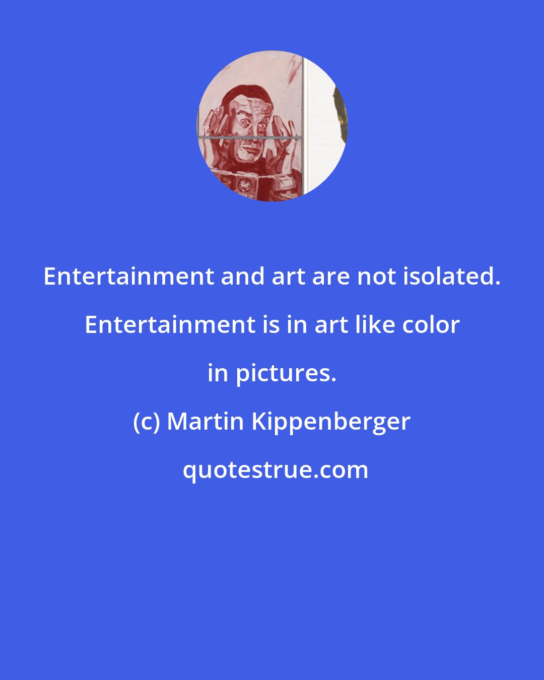 Martin Kippenberger: Entertainment and art are not isolated. Entertainment is in art like color in pictures.