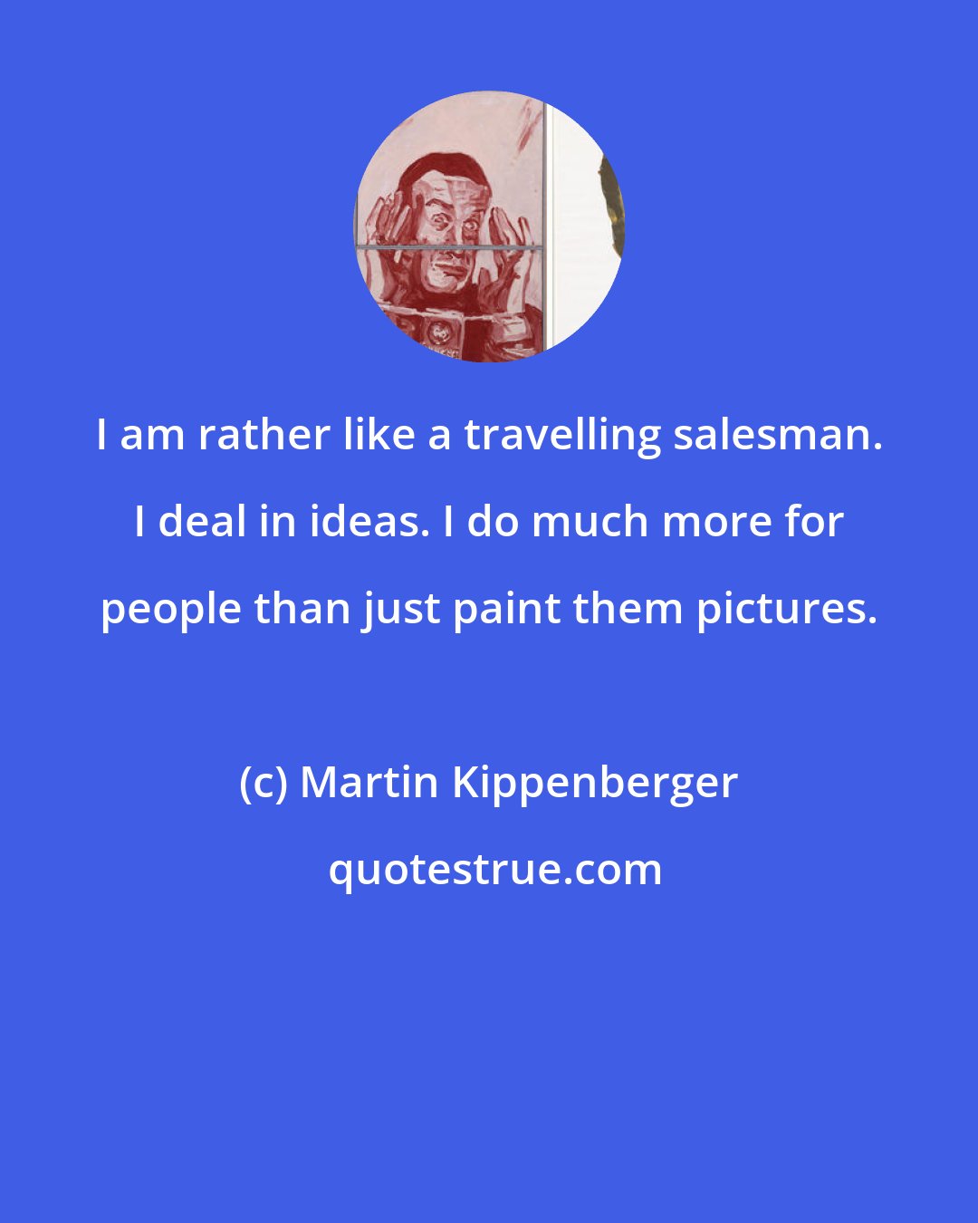 Martin Kippenberger: I am rather like a travelling salesman. I deal in ideas. I do much more for people than just paint them pictures.