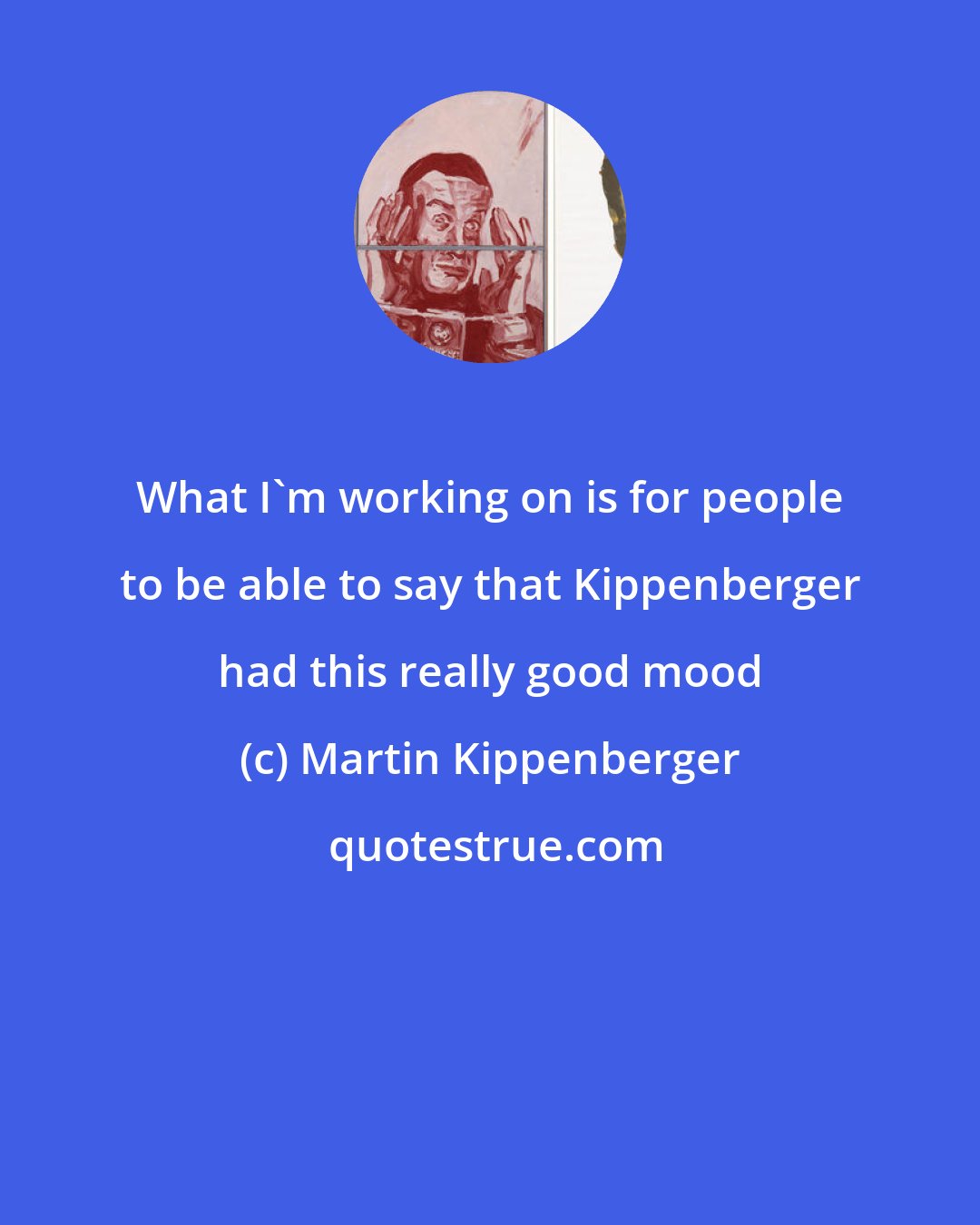 Martin Kippenberger: What I'm working on is for people to be able to say that Kippenberger had this really good mood