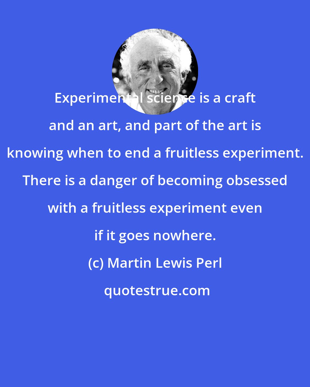 Martin Lewis Perl: Experimental science is a craft and an art, and part of the art is knowing when to end a fruitless experiment. There is a danger of becoming obsessed with a fruitless experiment even if it goes nowhere.