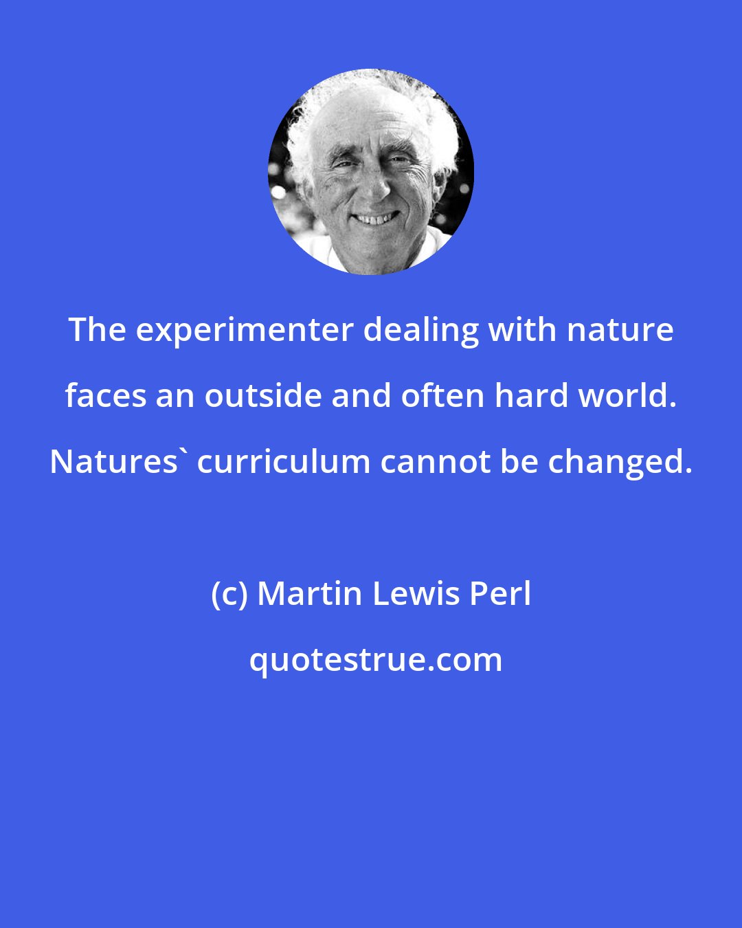 Martin Lewis Perl: The experimenter dealing with nature faces an outside and often hard world. Natures' curriculum cannot be changed.