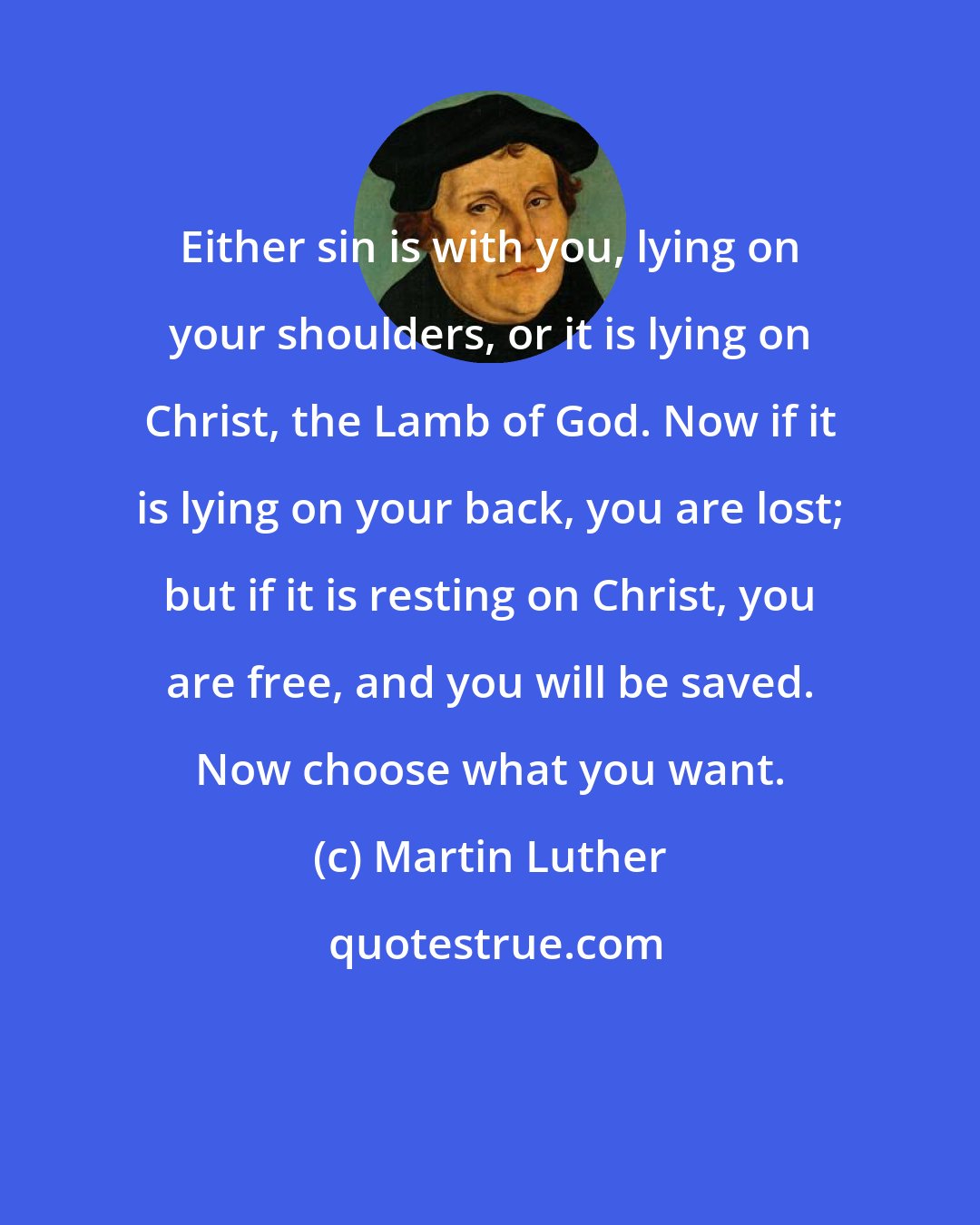 Martin Luther: Either sin is with you, lying on your shoulders, or it is lying on Christ, the Lamb of God. Now if it is lying on your back, you are lost; but if it is resting on Christ, you are free, and you will be saved. Now choose what you want.