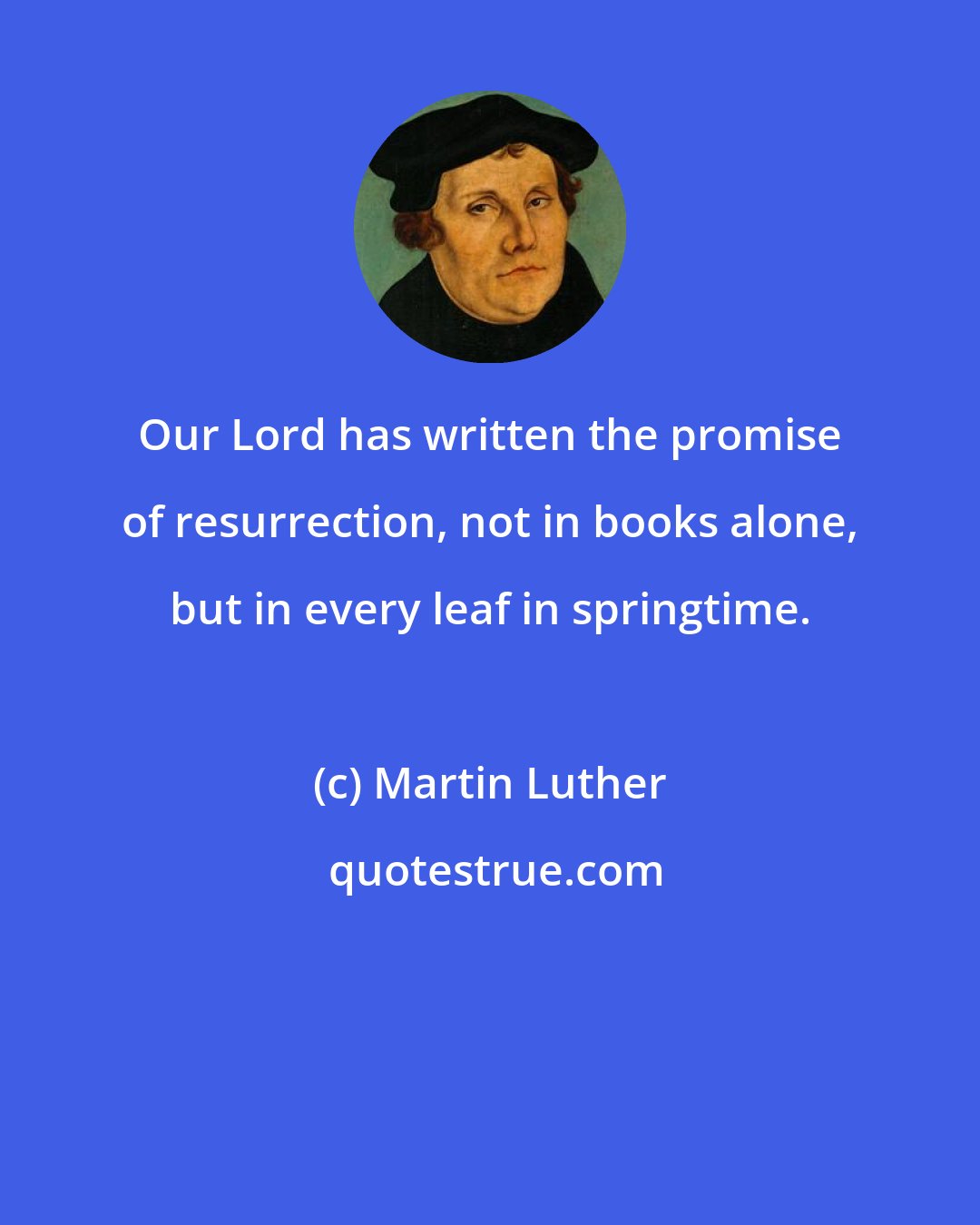 Martin Luther: Our Lord has written the promise of resurrection, not in books alone, but in every leaf in springtime.