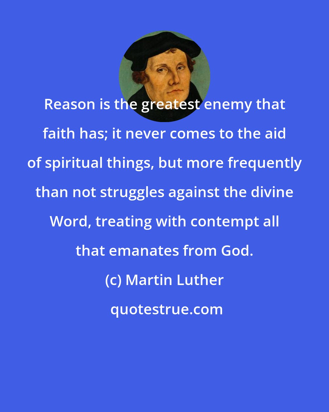 Martin Luther: Reason is the greatest enemy that faith has; it never comes to the aid of spiritual things, but more frequently than not struggles against the divine Word, treating with contempt all that emanates from God.