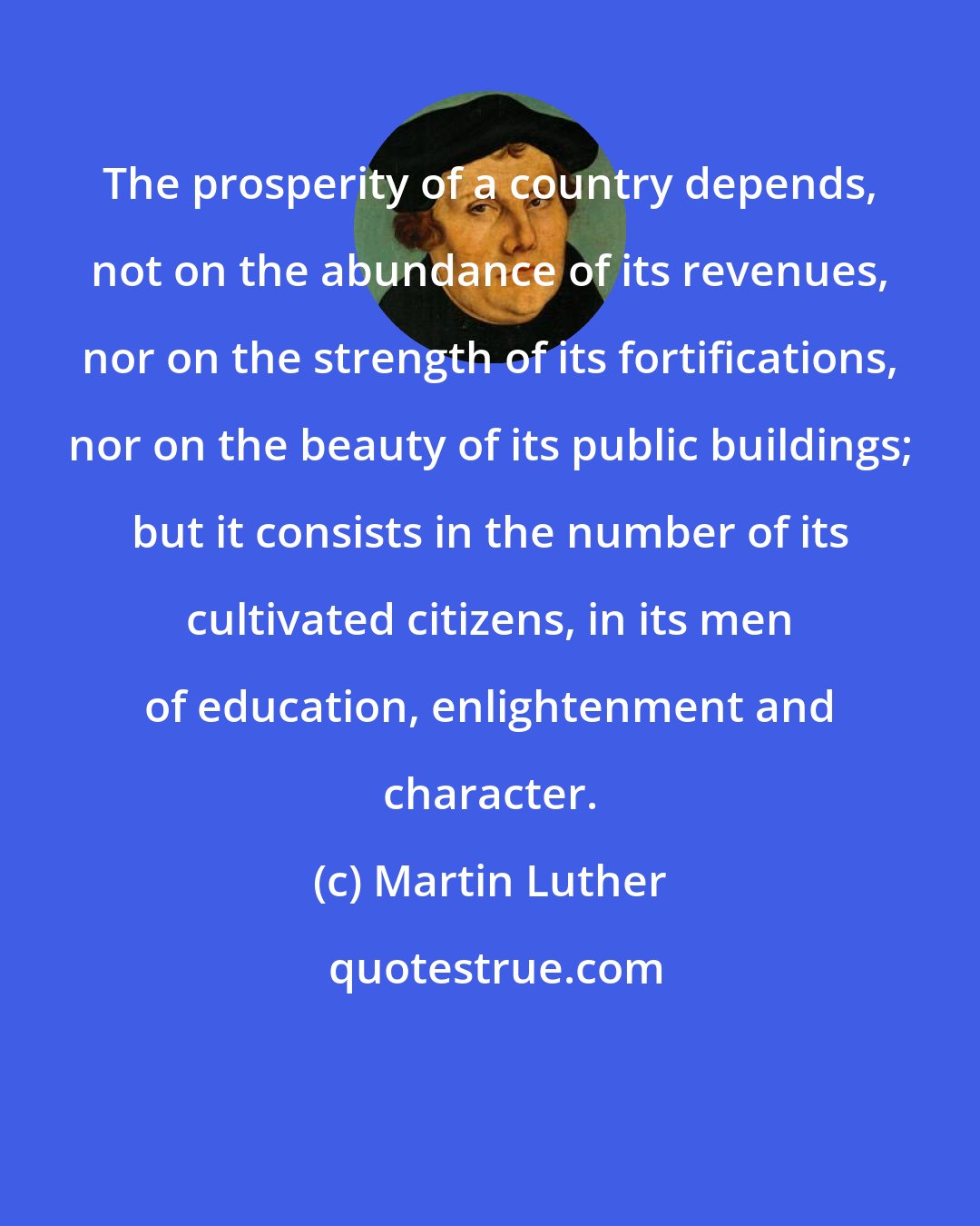 Martin Luther: The prosperity of a country depends, not on the abundance of its revenues, nor on the strength of its fortifications, nor on the beauty of its public buildings; but it consists in the number of its cultivated citizens, in its men of education, enlightenment and character.