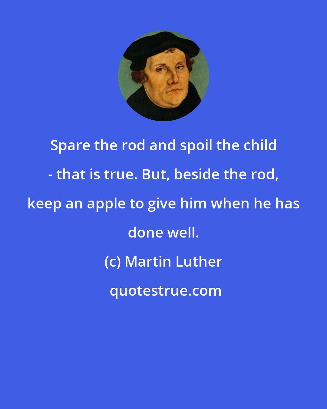 Martin Luther: Spare the rod and spoil the child - that is true. But, beside the rod, keep an apple to give him when he has done well.