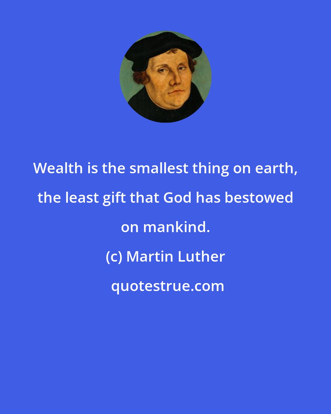 Martin Luther: Wealth is the smallest thing on earth, the least gift that God has bestowed on mankind.