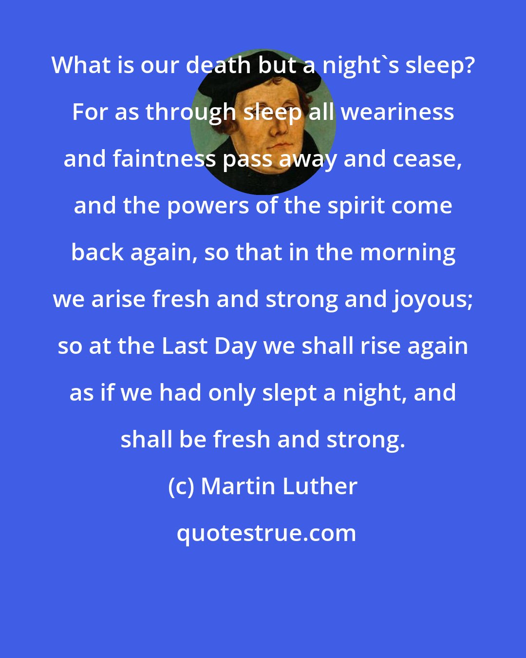 Martin Luther: What is our death but a night's sleep? For as through sleep all weariness and faintness pass away and cease, and the powers of the spirit come back again, so that in the morning we arise fresh and strong and joyous; so at the Last Day we shall rise again as if we had only slept a night, and shall be fresh and strong.