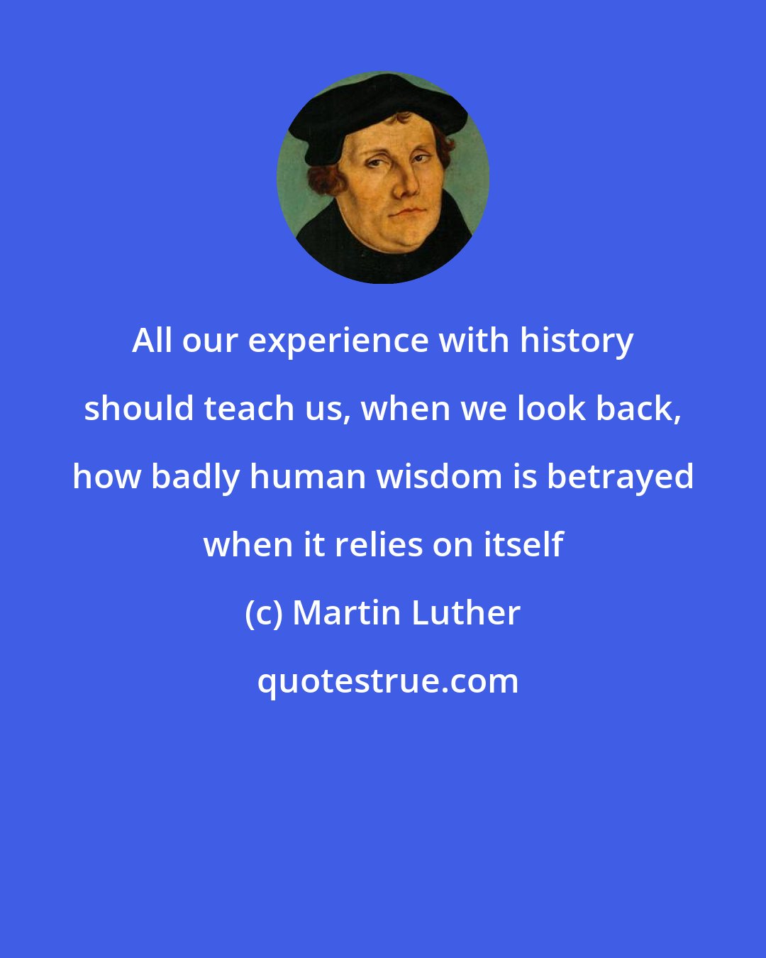 Martin Luther: All our experience with history should teach us, when we look back, how badly human wisdom is betrayed when it relies on itself