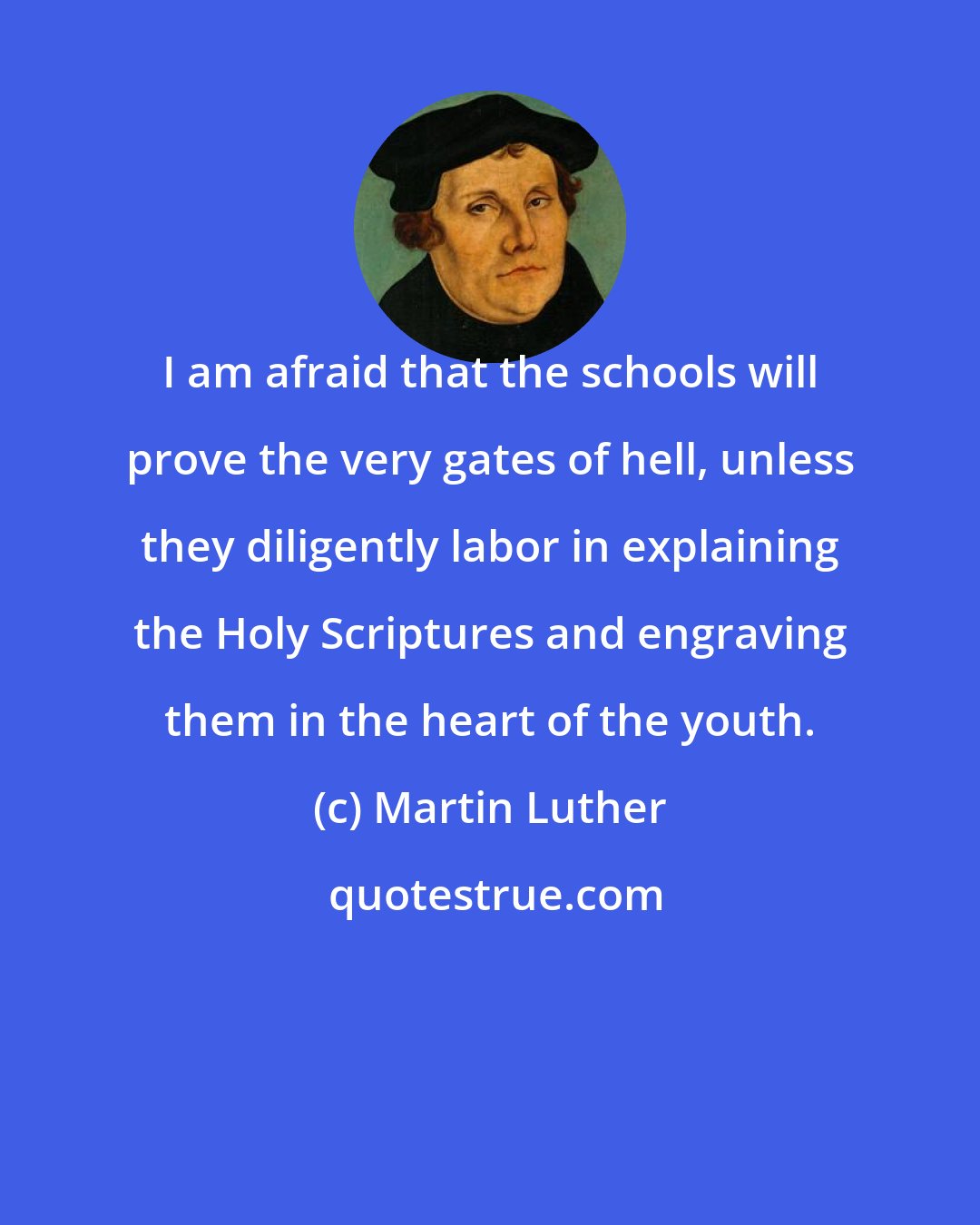 Martin Luther: I am afraid that the schools will prove the very gates of hell, unless they diligently labor in explaining the Holy Scriptures and engraving them in the heart of the youth.