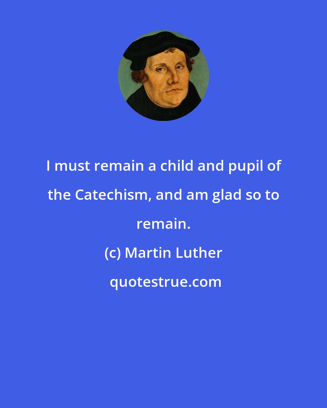 Martin Luther: I must remain a child and pupil of the Catechism, and am glad so to remain.