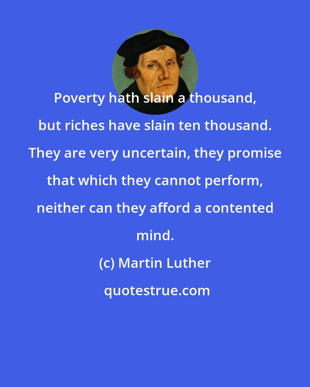 Martin Luther: Poverty hath slain a thousand, but riches have slain ten thousand. They are very uncertain, they promise that which they cannot perform, neither can they afford a contented mind.