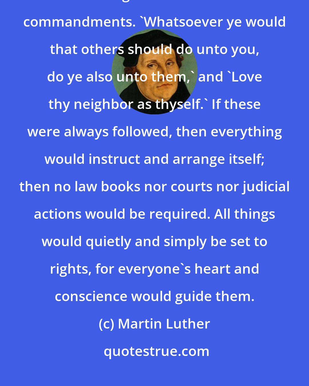Martin Luther: There can be no be no better instruction... than that every man who is to deal with his neighbor to follow these commandments. 'Whatsoever ye would that others should do unto you, do ye also unto them,' and 'Love thy neighbor as thyself.' If these were always followed, then everything would instruct and arrange itself; then no law books nor courts nor judicial actions would be required. All things would quietly and simply be set to rights, for everyone's heart and conscience would guide them.