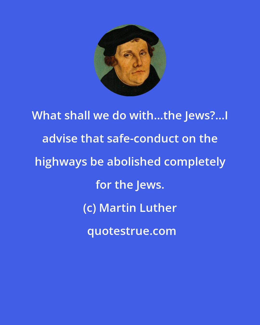 Martin Luther: What shall we do with...the Jews?...I advise that safe-conduct on the highways be abolished completely for the Jews.