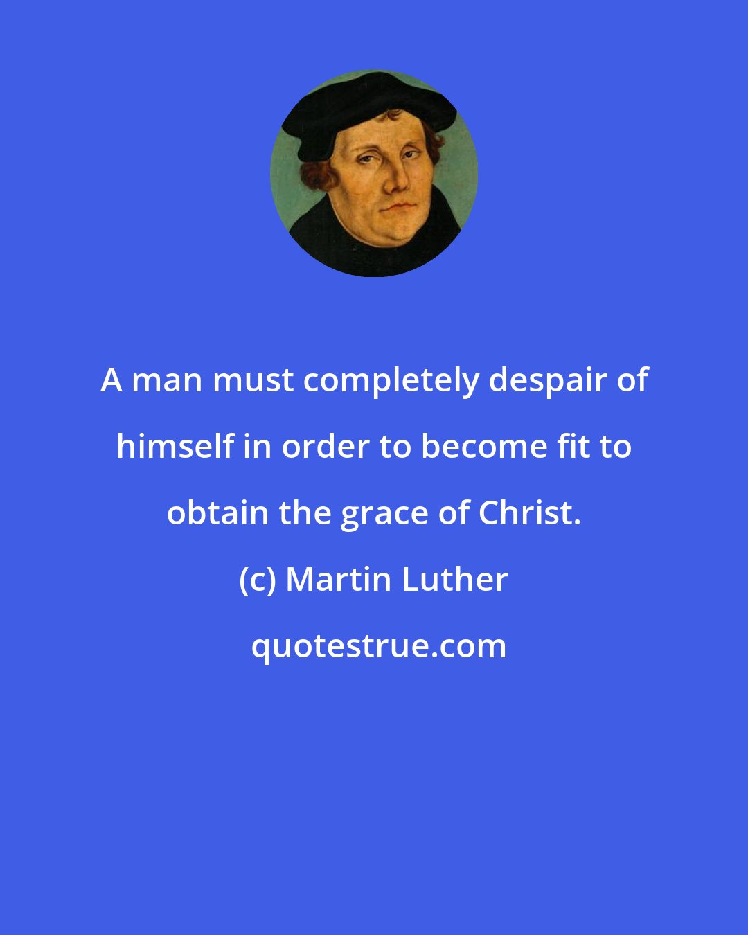 Martin Luther: A man must completely despair of himself in order to become fit to obtain the grace of Christ.
