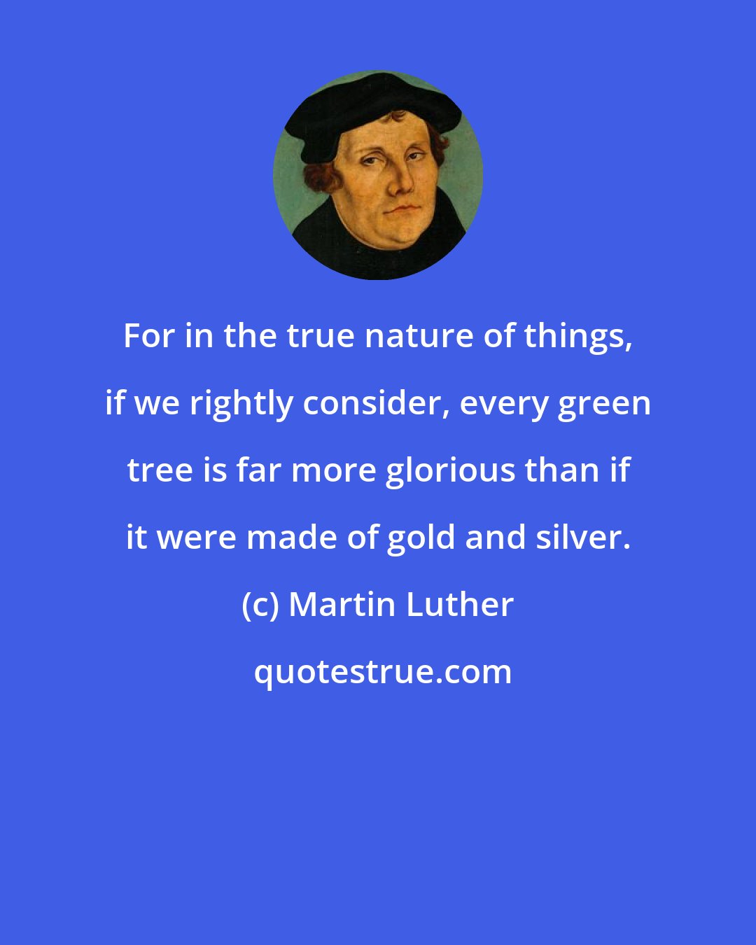 Martin Luther: For in the true nature of things, if we rightly consider, every green tree is far more glorious than if it were made of gold and silver.