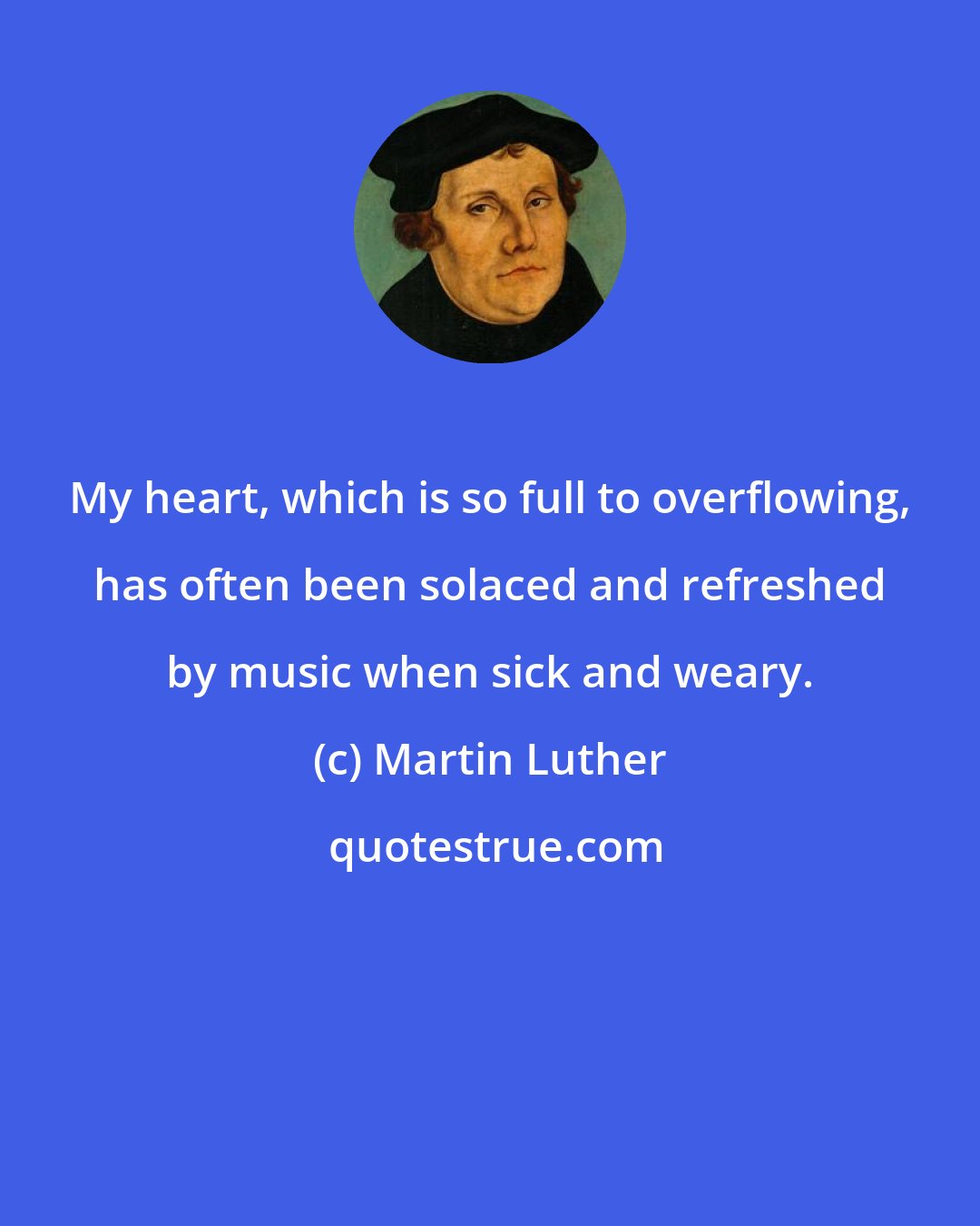 Martin Luther: My heart, which is so full to overflowing, has often been solaced and refreshed by music when sick and weary.