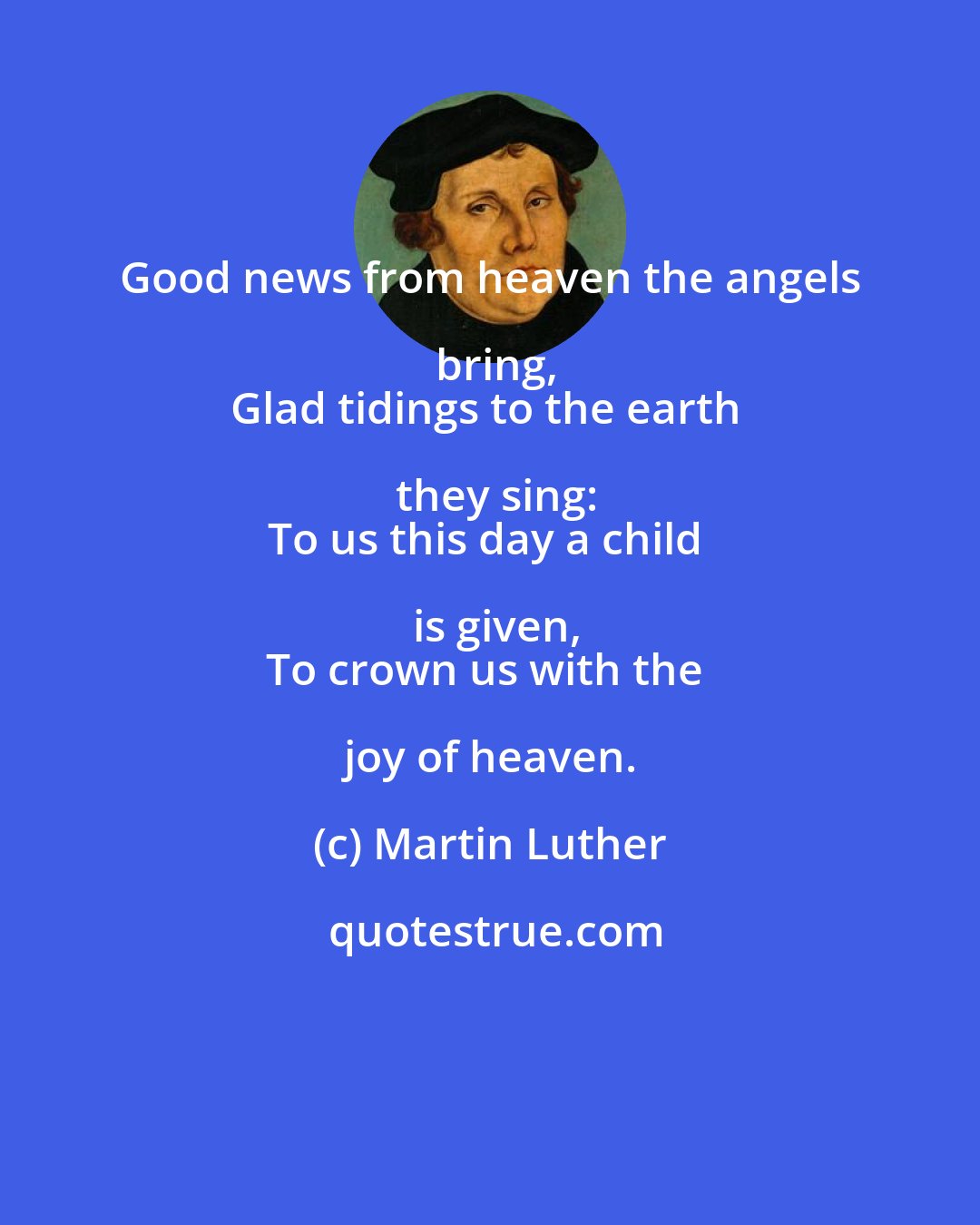 Martin Luther: Good news from heaven the angels bring,
Glad tidings to the earth they sing:
To us this day a child is given,
To crown us with the joy of heaven.
