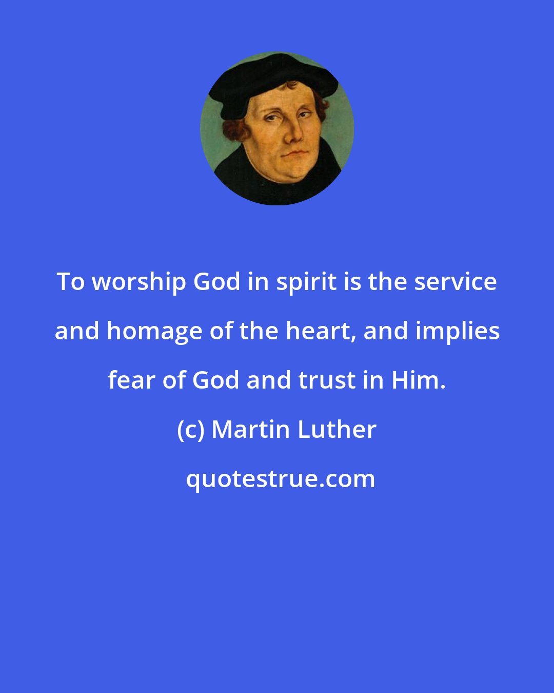 Martin Luther: To worship God in spirit is the service and homage of the heart, and implies fear of God and trust in Him.