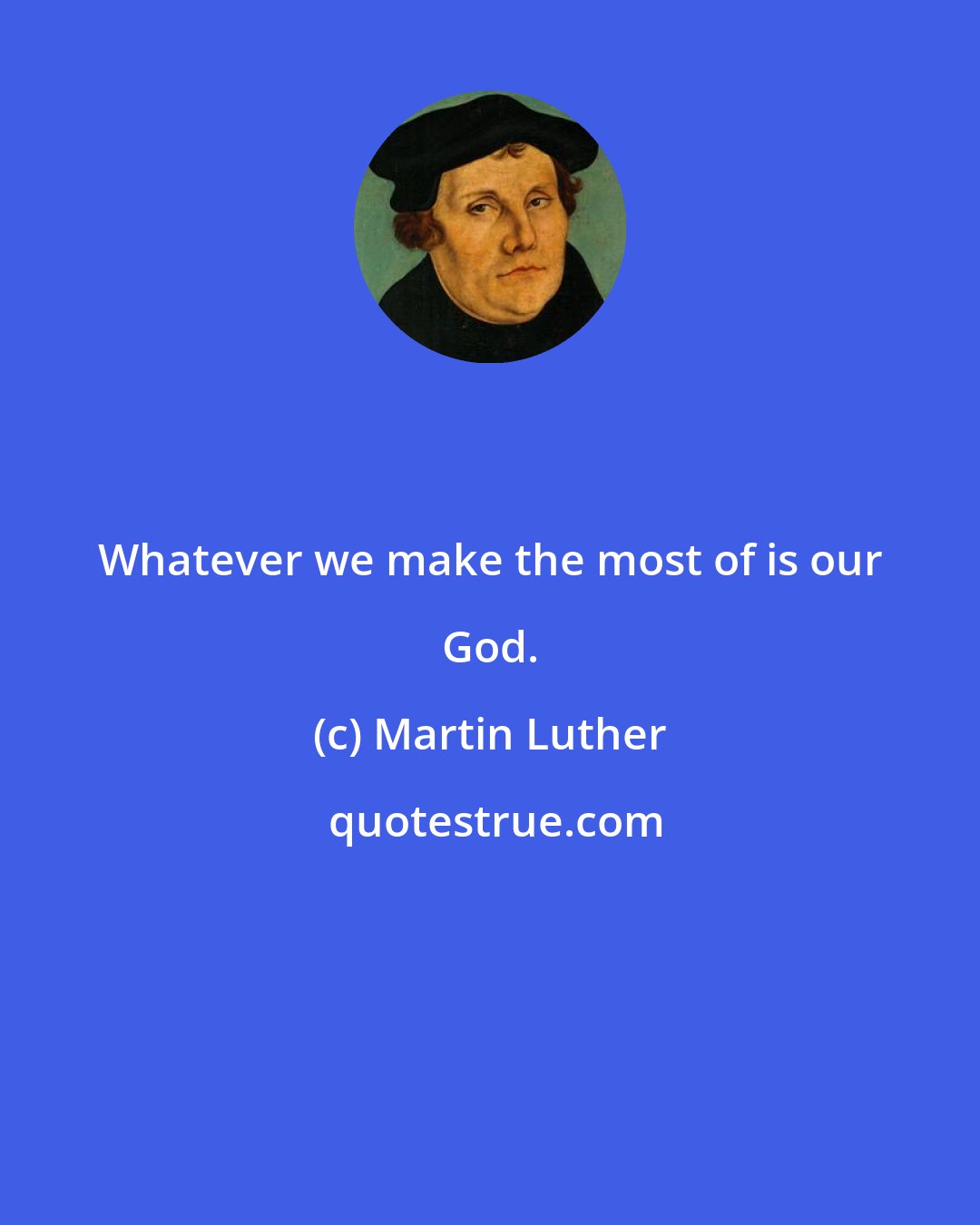 Martin Luther: Whatever we make the most of is our God.