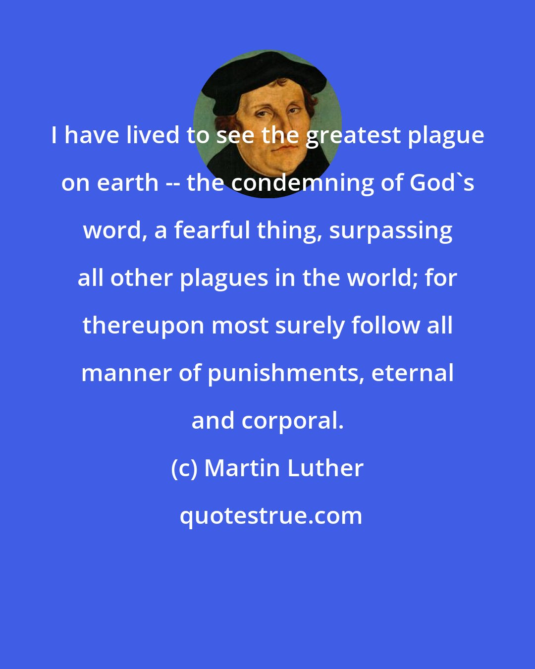 Martin Luther: I have lived to see the greatest plague on earth -- the condemning of God's word, a fearful thing, surpassing all other plagues in the world; for thereupon most surely follow all manner of punishments, eternal and corporal.