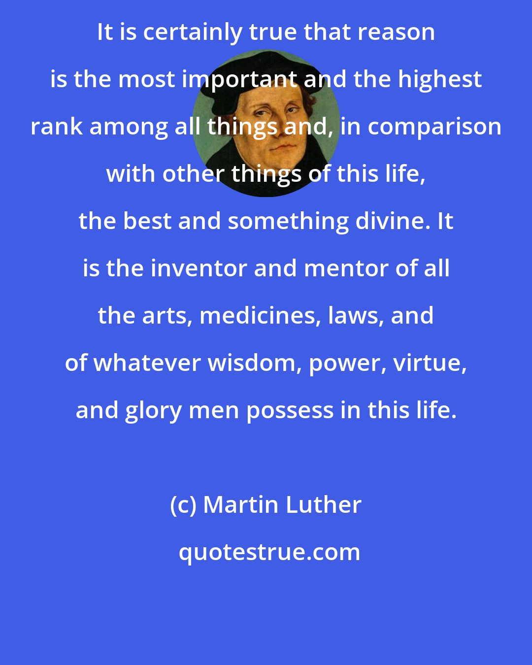 Martin Luther: It is certainly true that reason is the most important and the highest rank among all things and, in comparison with other things of this life, the best and something divine. It is the inventor and mentor of all the arts, medicines, laws, and of whatever wisdom, power, virtue, and glory men possess in this life.