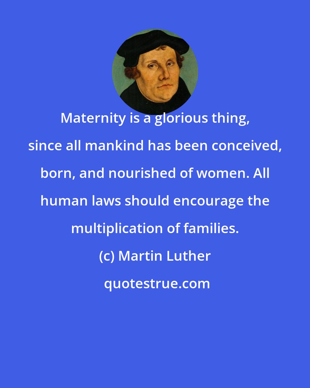 Martin Luther: Maternity is a glorious thing, since all mankind has been conceived, born, and nourished of women. All human laws should encourage the multiplication of families.