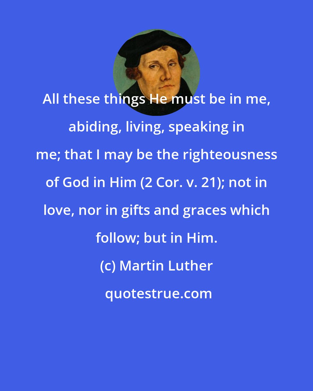 Martin Luther: All these things He must be in me, abiding, living, speaking in me; that I may be the righteousness of God in Him (2 Cor. v. 21); not in love, nor in gifts and graces which follow; but in Him.