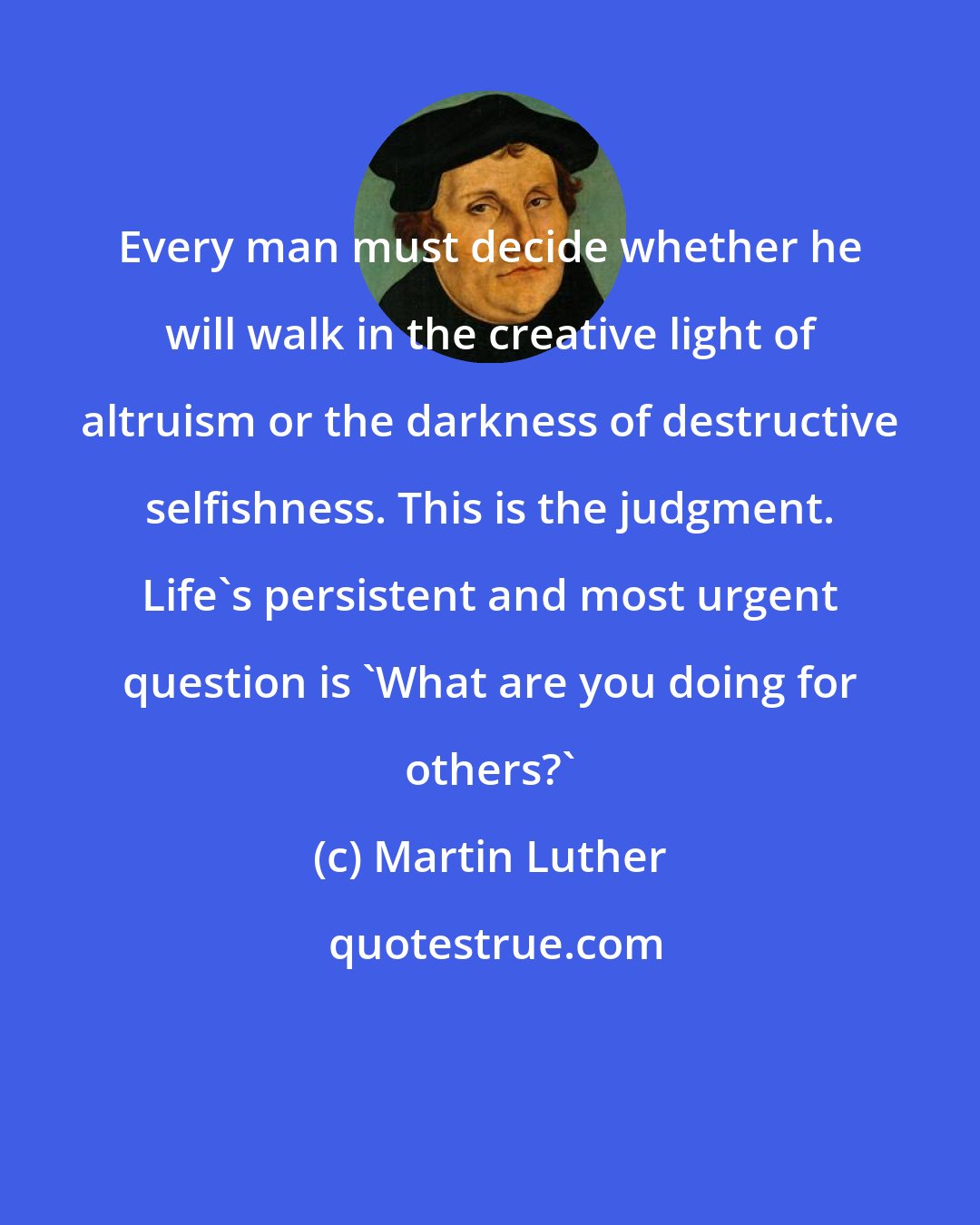 Martin Luther: Every man must decide whether he will walk in the creative light of altruism or the darkness of destructive selfishness. This is the judgment. Life's persistent and most urgent question is 'What are you doing for others?'