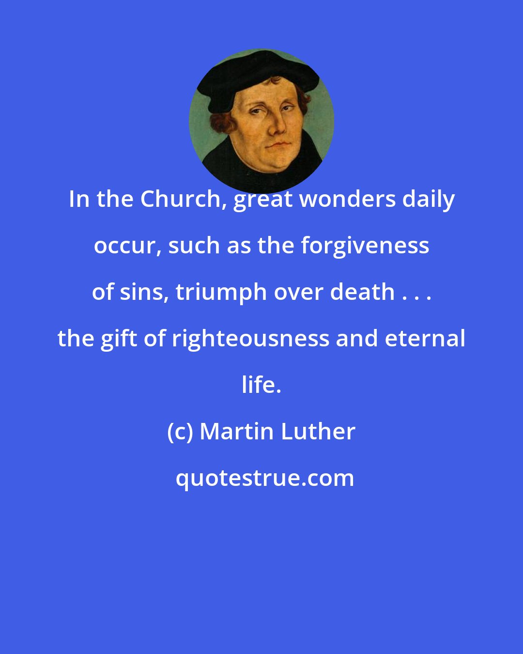 Martin Luther: In the Church, great wonders daily occur, such as the forgiveness of sins, triumph over death . . . the gift of righteousness and eternal life.