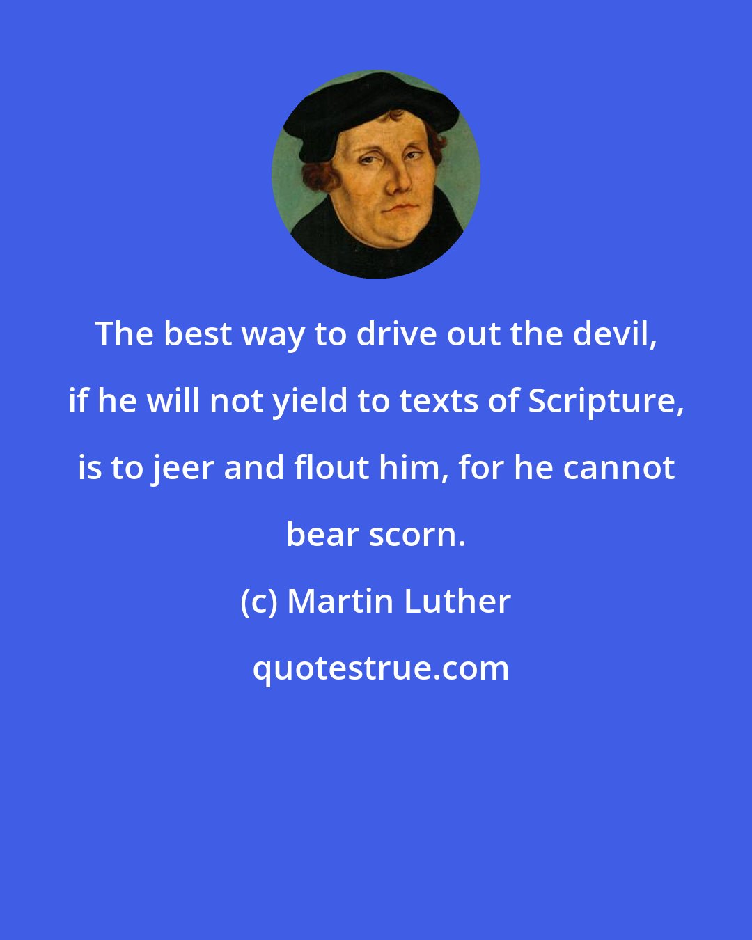 Martin Luther: The best way to drive out the devil, if he will not yield to texts of Scripture, is to jeer and flout him, for he cannot bear scorn.