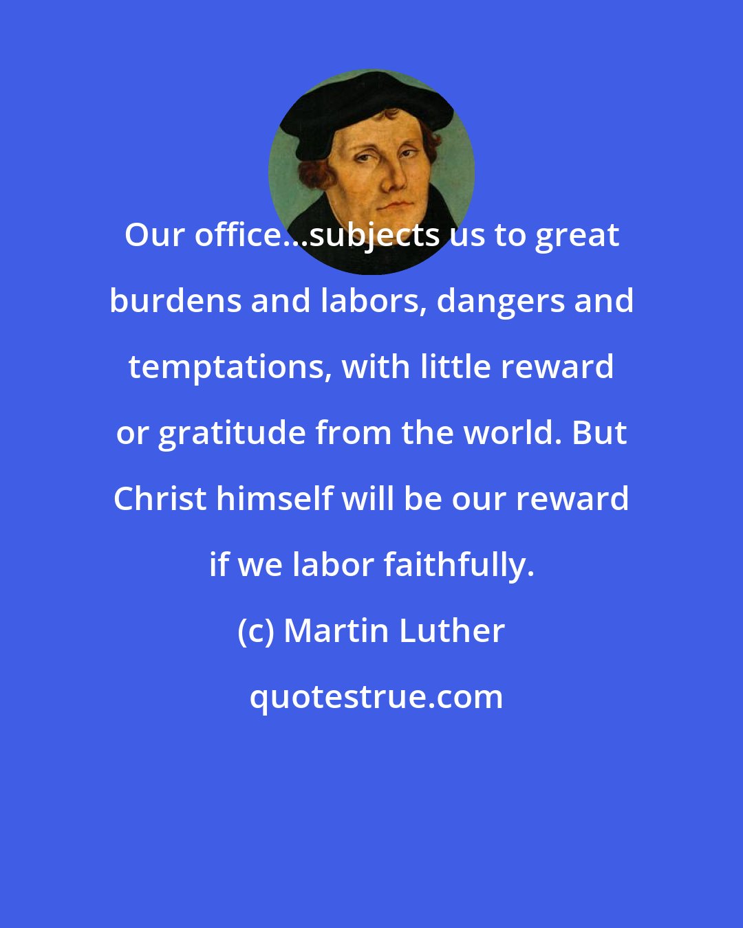 Martin Luther: Our office...subjects us to great burdens and labors, dangers and temptations, with little reward or gratitude from the world. But Christ himself will be our reward if we labor faithfully.