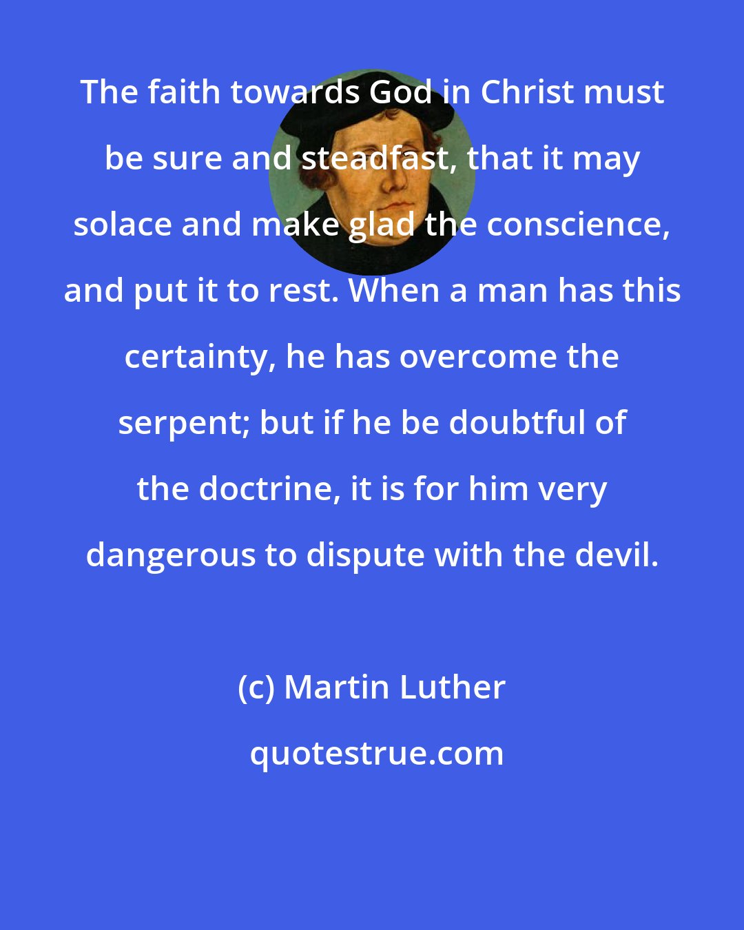 Martin Luther: The faith towards God in Christ must be sure and steadfast, that it may solace and make glad the conscience, and put it to rest. When a man has this certainty, he has overcome the serpent; but if he be doubtful of the doctrine, it is for him very dangerous to dispute with the devil.