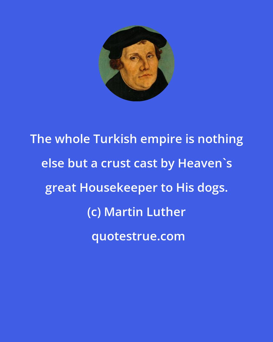 Martin Luther: The whole Turkish empire is nothing else but a crust cast by Heaven's great Housekeeper to His dogs.