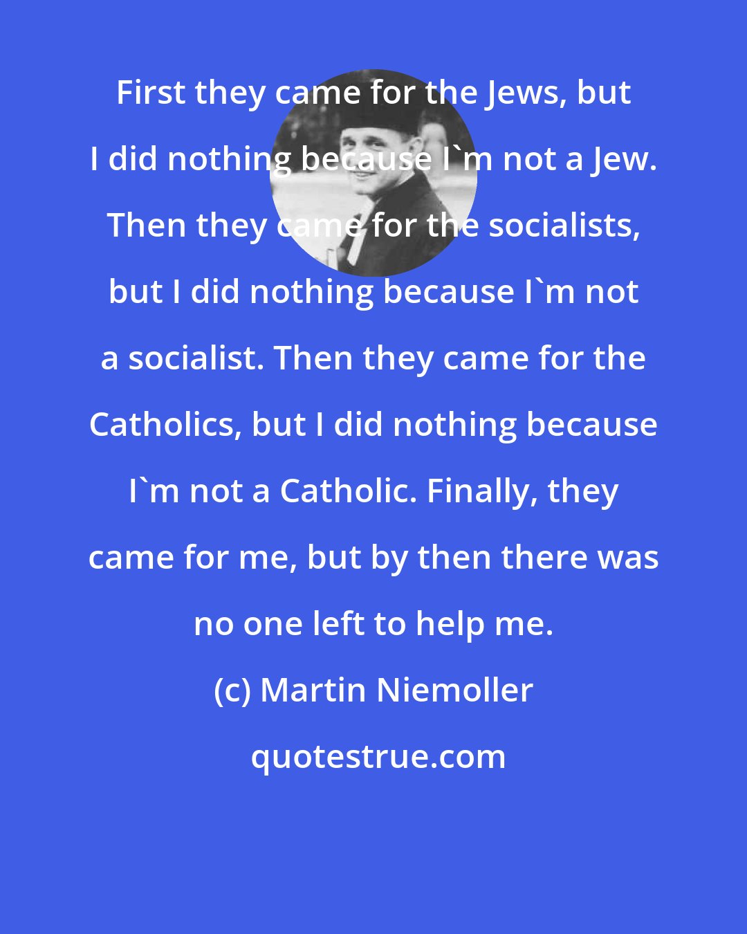 Martin Niemoller: First they came for the Jews, but I did nothing because I'm not a Jew. Then they came for the socialists, but I did nothing because I'm not a socialist. Then they came for the Catholics, but I did nothing because I'm not a Catholic. Finally, they came for me, but by then there was no one left to help me.