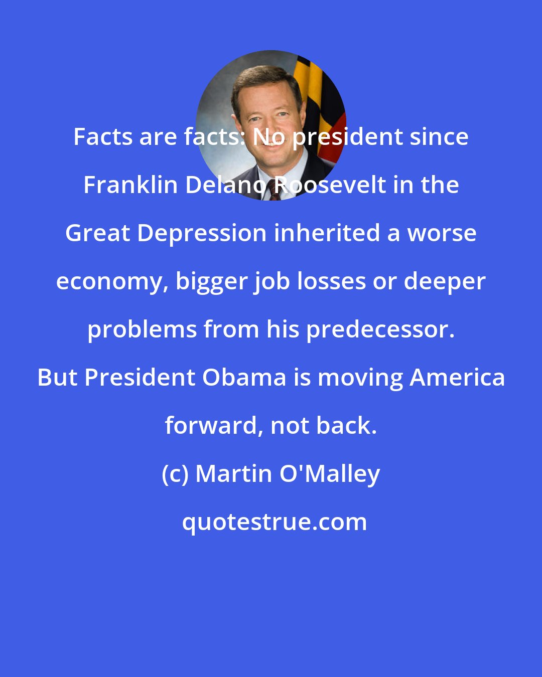 Martin O'Malley: Facts are facts: No president since Franklin Delano Roosevelt in the Great Depression inherited a worse economy, bigger job losses or deeper problems from his predecessor. But President Obama is moving America forward, not back.