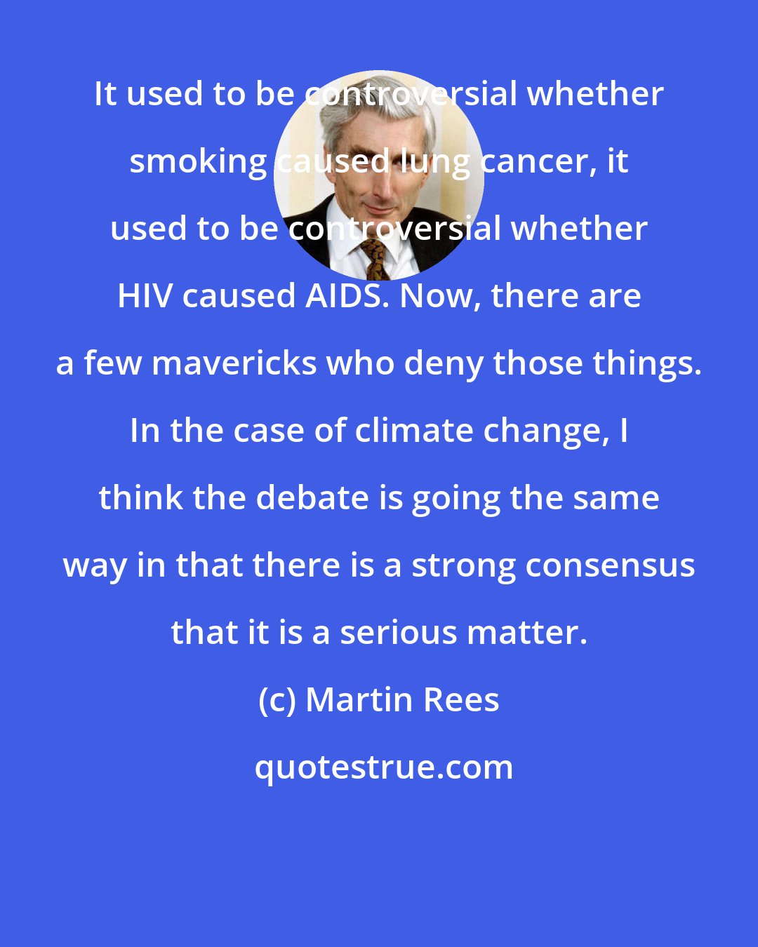 Martin Rees: It used to be controversial whether smoking caused lung cancer, it used to be controversial whether HIV caused AIDS. Now, there are a few mavericks who deny those things. In the case of climate change, I think the debate is going the same way in that there is a strong consensus that it is a serious matter.