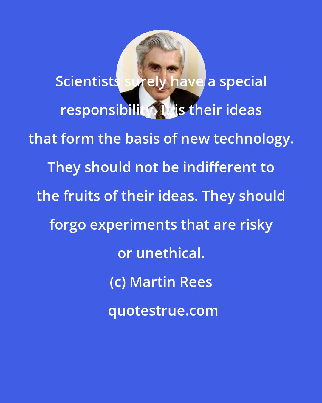 Martin Rees: Scientists surely have a special responsibility. It is their ideas that form the basis of new technology. They should not be indifferent to the fruits of their ideas. They should forgo experiments that are risky or unethical.