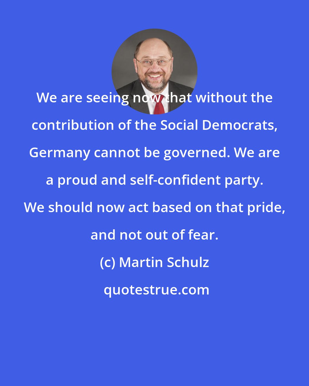 Martin Schulz: We are seeing now that without the contribution of the Social Democrats, Germany cannot be governed. We are a proud and self-confident party. We should now act based on that pride, and not out of fear.