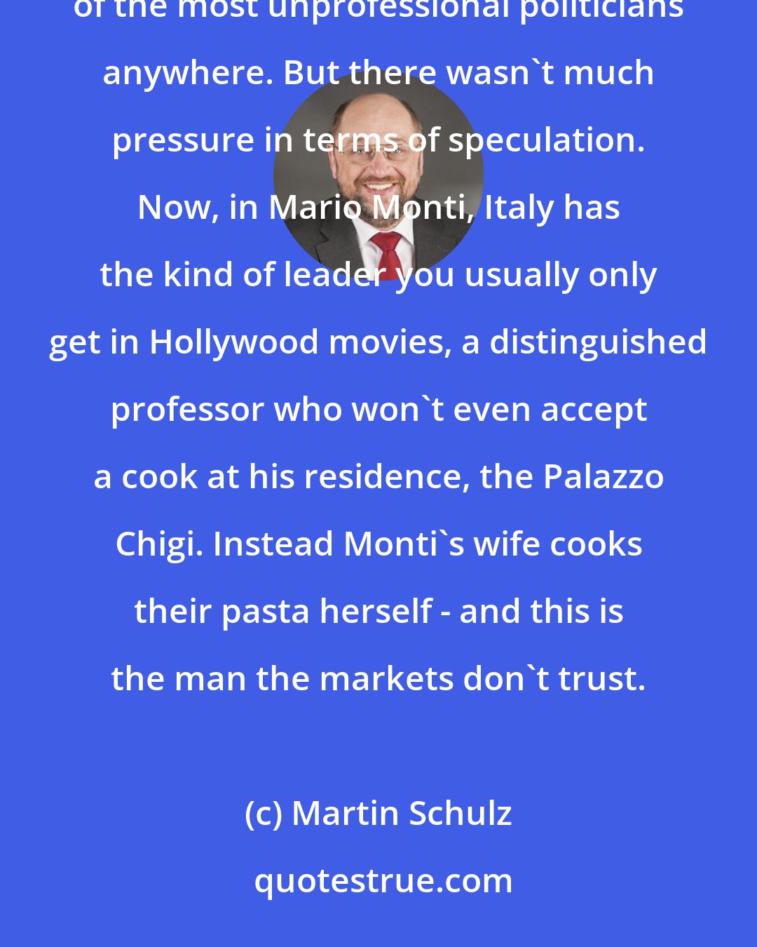 Martin Schulz: There you see how absurd the reactions of the so-called markets are. For a long time, Italy was run by one of the most unprofessional politicians anywhere. But there wasn't much pressure in terms of speculation. Now, in Mario Monti, Italy has the kind of leader you usually only get in Hollywood movies, a distinguished professor who won't even accept a cook at his residence, the Palazzo Chigi. Instead Monti's wife cooks their pasta herself - and this is the man the markets don't trust.